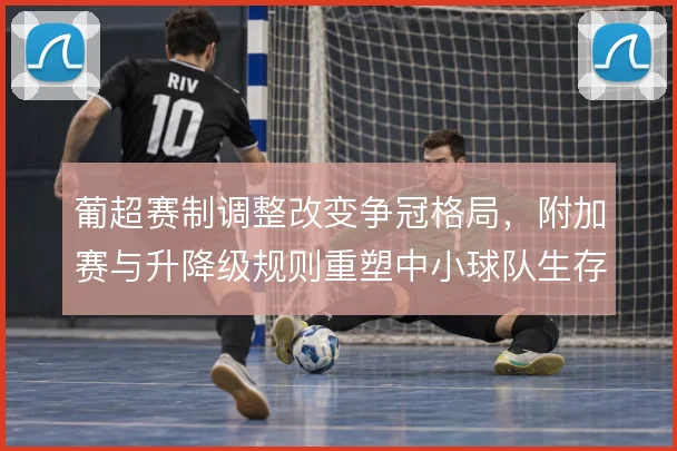 葡超赛制调整改变争冠格局,附加赛与升降级规则重塑中小球队生存逻辑