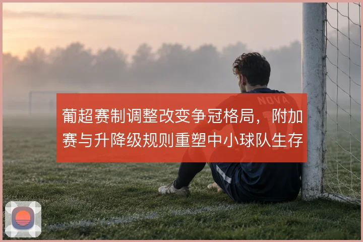 葡超赛制调整改变争冠格局,附加赛与升降级规则重塑中小球队生存逻辑