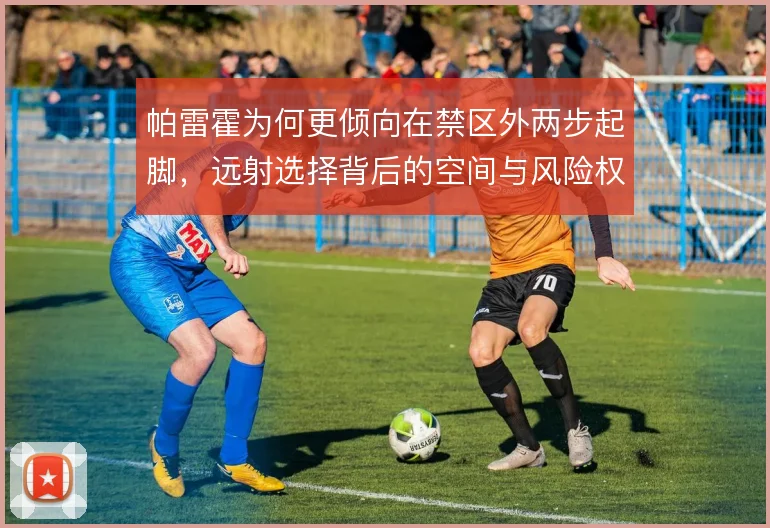 帕雷霍为何更倾向在禁区外两步起脚，远射选择背后的空间与风险权衡