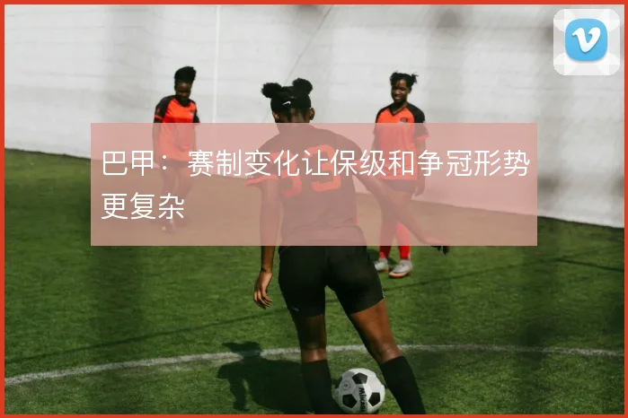 巴甲：赛制变化让保级和争冠形势更复杂