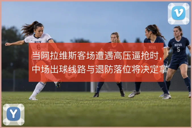 当阿拉维斯客场遭遇高压逼抢时，中场出球线路与退防落位将决定拿分可能