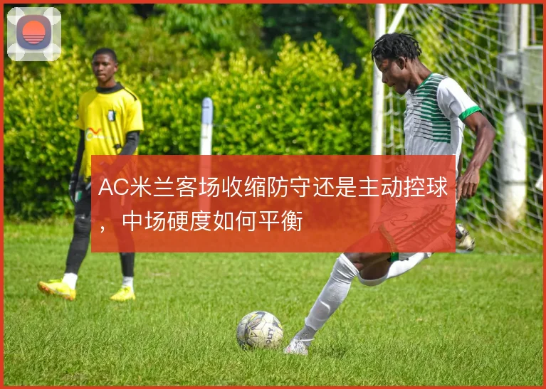 AC米兰客场收缩防守还是主动控球，中场硬度如何平衡