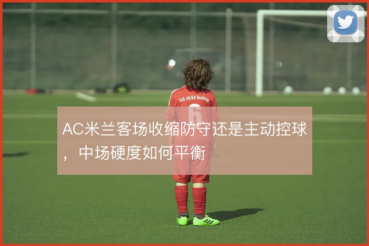 AC米兰客场收缩防守还是主动控球，中场硬度如何平衡