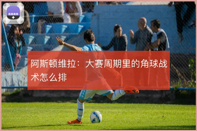 阿斯顿维拉：大赛周期里的角球战术怎么排