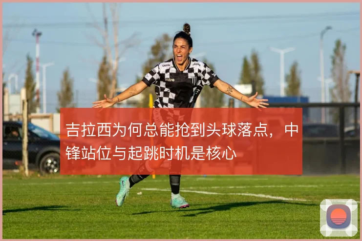 吉拉西为何总能抢到头球落点，中锋站位与起跳时机是核心