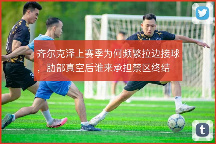 齐尔克泽上赛季为何频繁拉边接球,肋部真空后谁来承担禁区终结
