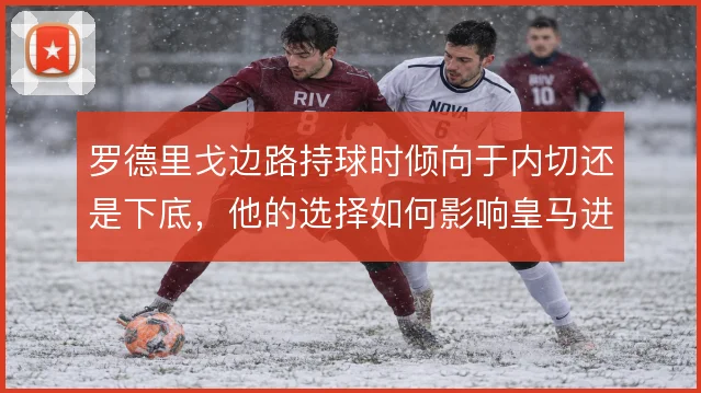 罗德里戈边路持球时倾向于内切还是下底,他的选择如何影响皇马进攻宽度