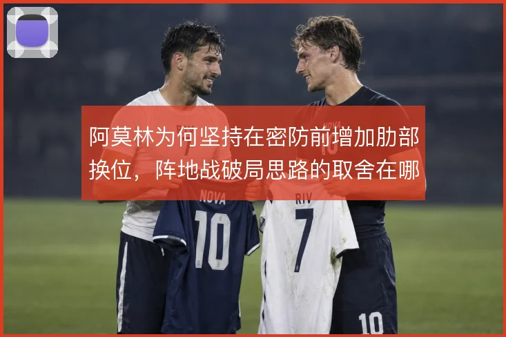 阿莫林为何坚持在密防前增加肋部换位,阵地战破局思路的取舍在哪