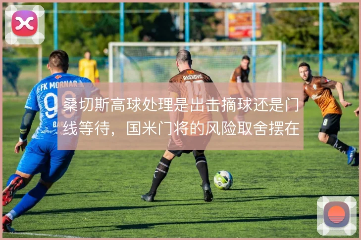 桑切斯高球处理是出击摘球还是门线等待,国米门将的风险取舍摆在面前