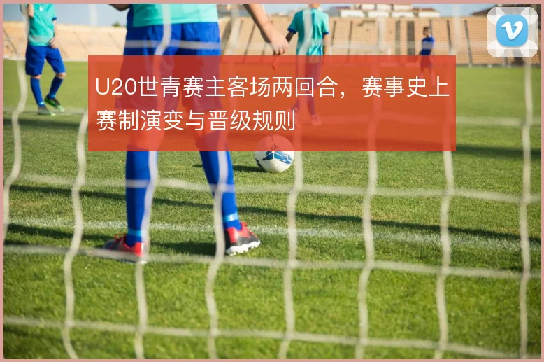 U20世青赛主客场两回合，赛事史上赛制演变与晋级规则