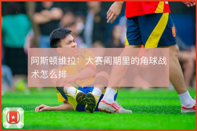 阿斯顿维拉：大赛周期里的角球战术怎么排