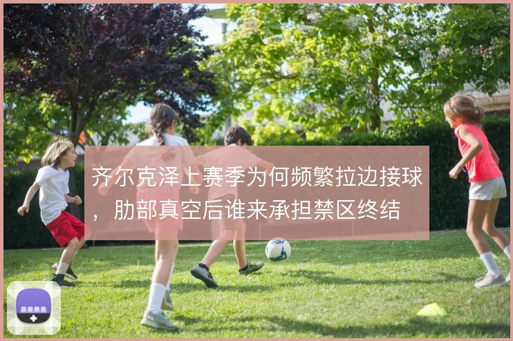 齐尔克泽上赛季为何频繁拉边接球,肋部真空后谁来承担禁区终结