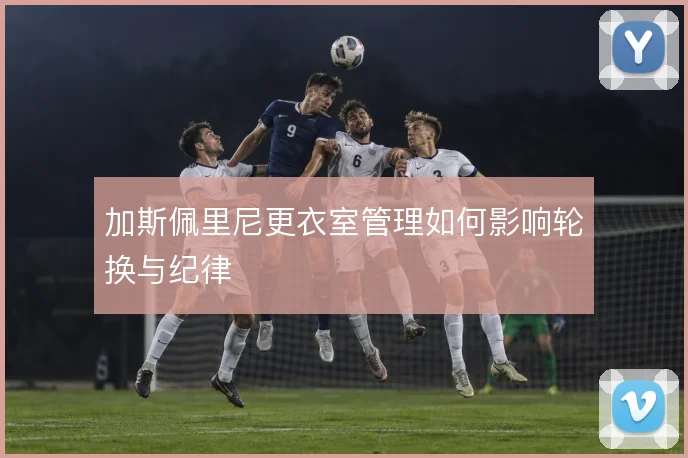加斯佩里尼更衣室管理如何影响轮换与纪律