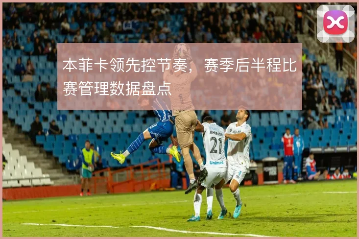 本菲卡领先控节奏，赛季后半程比赛管理数据盘点