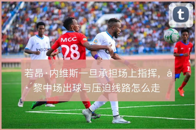 若昂·内维斯一旦承担场上指挥，巴黎中场出球与压迫线路怎么走