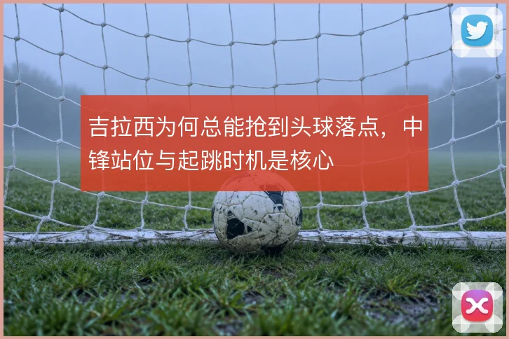 吉拉西为何总能抢到头球落点，中锋站位与起跳时机是核心