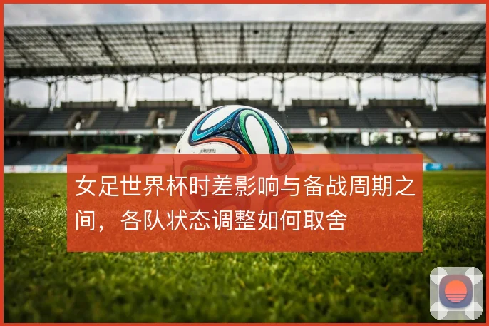 女足世界杯时差影响与备战周期之间,各队状态调整如何取舍